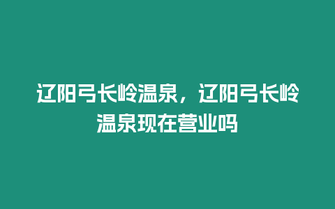 遼陽(yáng)弓長(zhǎng)嶺溫泉，遼陽(yáng)弓長(zhǎng)嶺溫泉現(xiàn)在營(yíng)業(yè)嗎