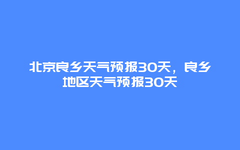 北京良鄉天氣預報30天，良鄉地區天氣預報30天