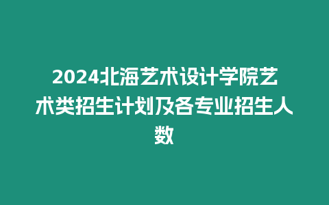 2024北海藝術設計學院藝術類招生計劃及各專業招生人數