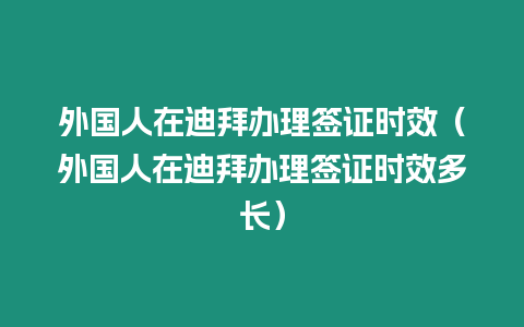 外國人在迪拜辦理簽證時效（外國人在迪拜辦理簽證時效多長）