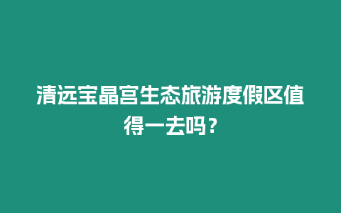 清遠寶晶宮生態旅游度假區值得一去嗎？