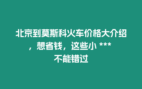 北京到莫斯科火車價格大介紹，想省錢，這些小 *** 不能錯過