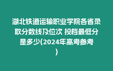 湖北鐵道運輸職業學院各省錄取分數線及位次 投檔最低分是多少(2024年高考參考)