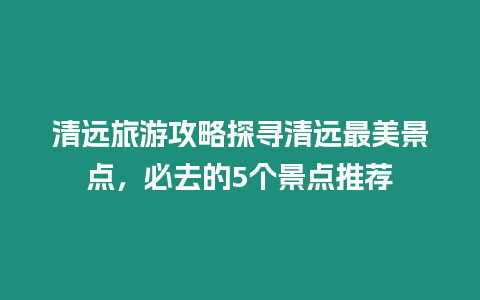 清遠旅游攻略探尋清遠最美景點，必去的5個景點推薦