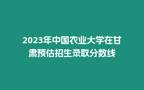 2023年中國農業大學在甘肅預估招生錄取分數線