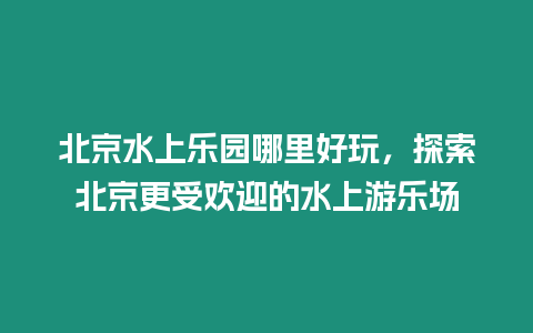 北京水上樂園哪里好玩，探索北京更受歡迎的水上游樂場