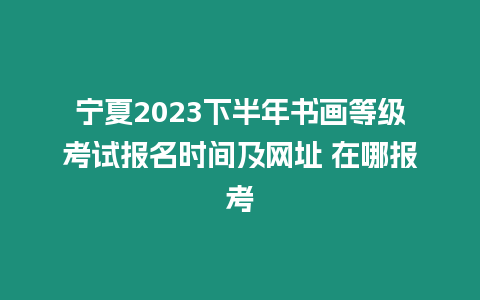 寧夏2023下半年書畫等級考試報名時間及網(wǎng)址 在哪報考