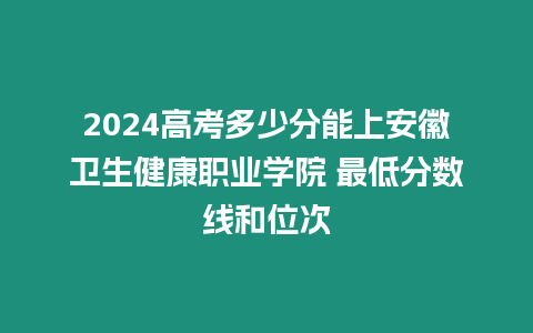 2024高考多少分能上安徽衛生健康職業學院 最低分數線和位次