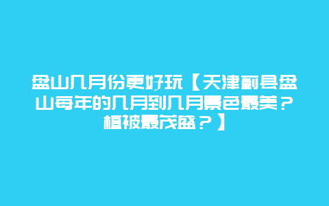 盤山幾月份更好玩【天津薊縣盤山每年的幾月到幾月景色最美？植被最茂盛？】