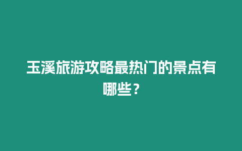 玉溪旅游攻略最熱門的景點有哪些？