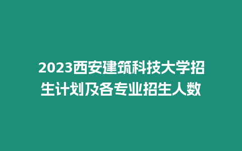 2023西安建筑科技大學招生計劃及各專業招生人數