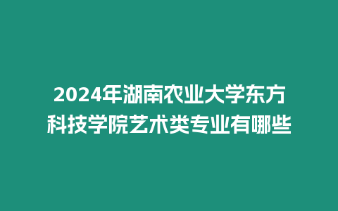 2024年湖南農業大學東方科技學院藝術類專業有哪些