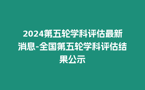 2024第五輪學科評估最新消息-全國第五輪學科評估結果公示