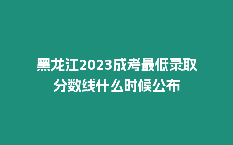 黑龍江2023成考最低錄取分數線什么時候公布