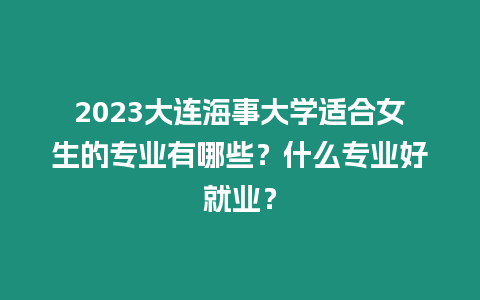 2023大連海事大學適合女生的專業有哪些？什么專業好就業？