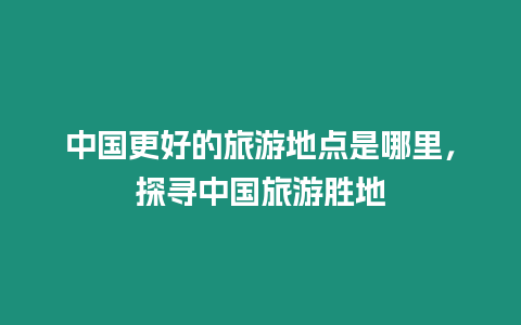 中國更好的旅游地點是哪里，探尋中國旅游勝地