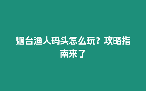 煙臺漁人碼頭怎么玩？攻略指南來了