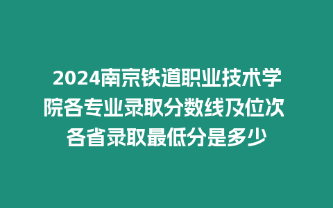 2024南京鐵道職業技術學院各專業錄取分數線及位次 各省錄取最低分是多少