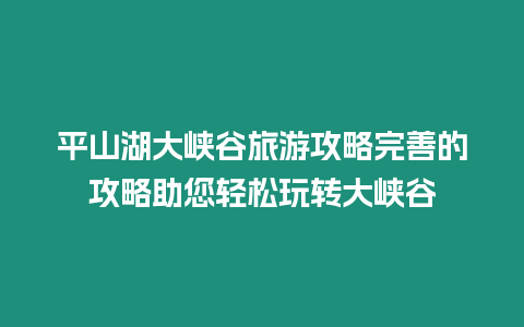 平山湖大峽谷旅游攻略完善的攻略助您輕松玩轉大峽谷