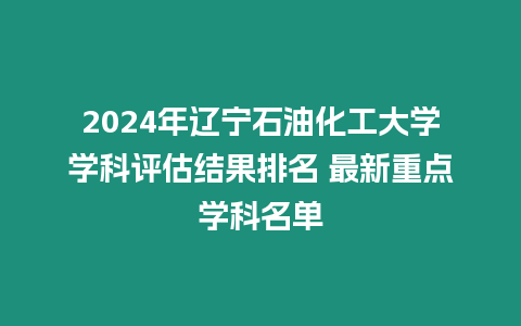 2024年遼寧石油化工大學學科評估結果排名 最新重點學科名單