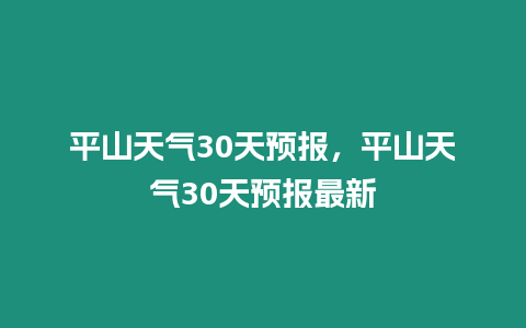 平山天氣30天預(yù)報(bào)，平山天氣30天預(yù)報(bào)最新