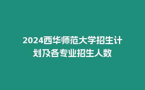 2024西華師范大學招生計劃及各專業招生人數