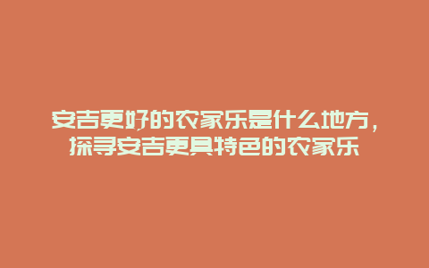 安吉更好的農(nóng)家樂是什么地方，探尋安吉更具特色的農(nóng)家樂