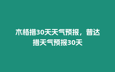 木格措30天天氣預(yù)報(bào)，普達(dá)措天氣預(yù)報(bào)30天