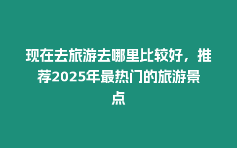 現(xiàn)在去旅游去哪里比較好，推薦2025年最熱門(mén)的旅游景點(diǎn)