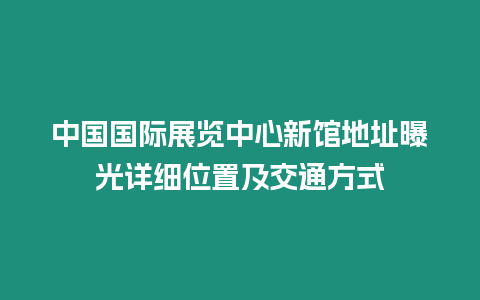 中國國際展覽中心新館地址曝光詳細位置及交通方式