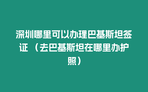 深圳哪里可以辦理巴基斯坦簽證 （去巴基斯坦在哪里辦護照）