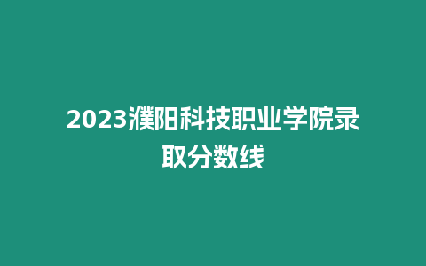 2023濮陽科技職業學院錄取分數線