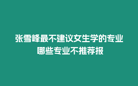 張雪峰最不建議女生學的專業 哪些專業不推薦報