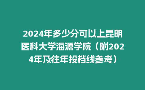 2024年多少分可以上昆明醫科大學海源學院（附2024年及往年投檔線參考）