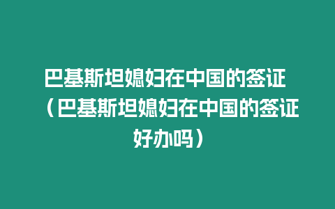 巴基斯坦媳婦在中國的簽證 （巴基斯坦媳婦在中國的簽證好辦嗎）