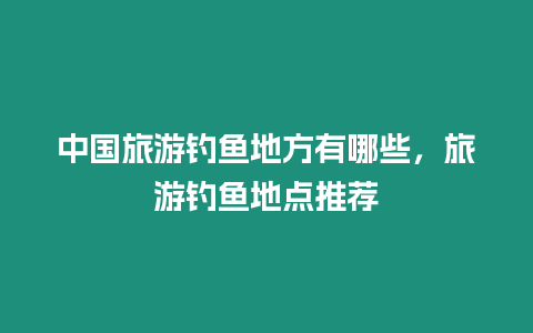 中國旅游釣魚地方有哪些，旅游釣魚地點推薦