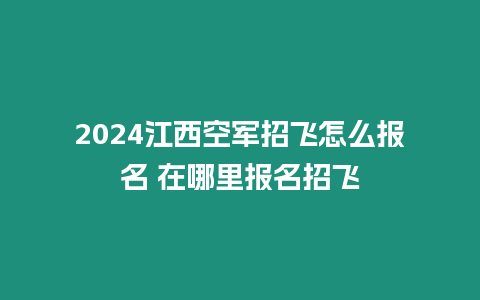 2024江西空軍招飛怎么報名 在哪里報名招飛