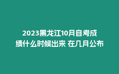 2023黑龍江10月自考成績什么時候出來 在幾月公布