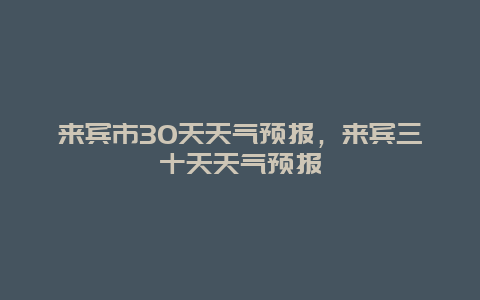 來(lái)賓市30天天氣預(yù)報(bào)，來(lái)賓三十天天氣預(yù)報(bào)