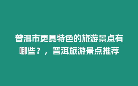 普洱市更具特色的旅游景點有哪些？，普洱旅游景點推薦