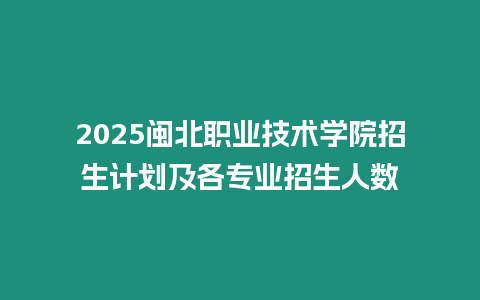 2025閩北職業技術學院招生計劃及各專業招生人數