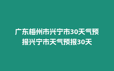 廣東梅州市興寧市30天氣預報興寧市天氣預報30天