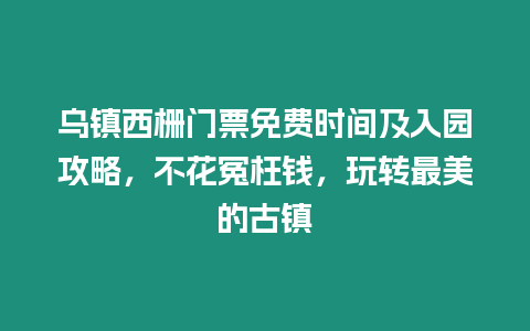 烏鎮西柵門票免費時間及入園攻略，不花冤枉錢，玩轉最美的古鎮