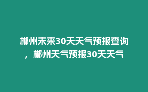 郴州未來30天天氣預(yù)報(bào)查詢，郴州天氣預(yù)報(bào)30天天氣