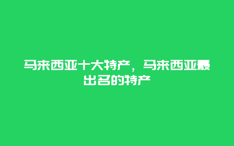 馬來(lái)西亞十大特產(chǎn)，馬來(lái)西亞最出名的特產(chǎn)