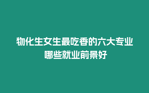 物化生女生最吃香的六大專業(yè) 哪些就業(yè)前景好