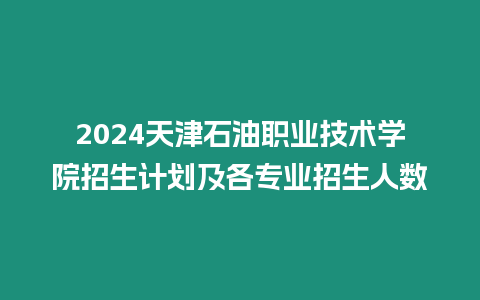 2024天津石油職業技術學院招生計劃及各專業招生人數