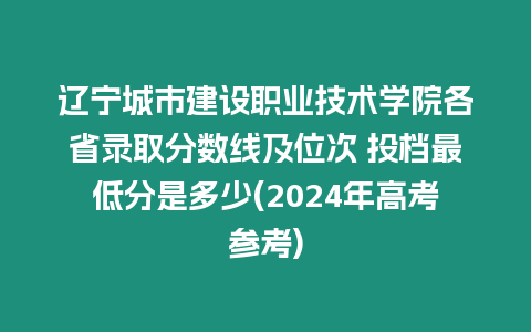 遼寧城市建設職業技術學院各省錄取分數線及位次 投檔最低分是多少(2024年高考參考)