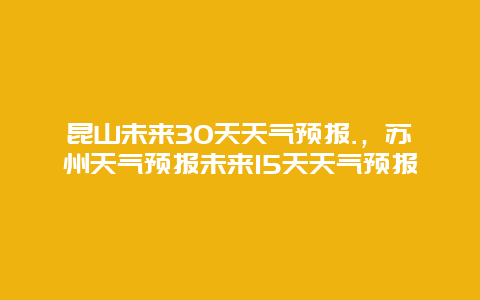 昆山未來30天天氣預報.，蘇州天氣預報未來15天天氣預報