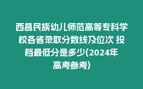 西昌民族幼兒師范高等專科學校各省錄取分數線及位次 投檔最低分是多少(2024年高考參考)